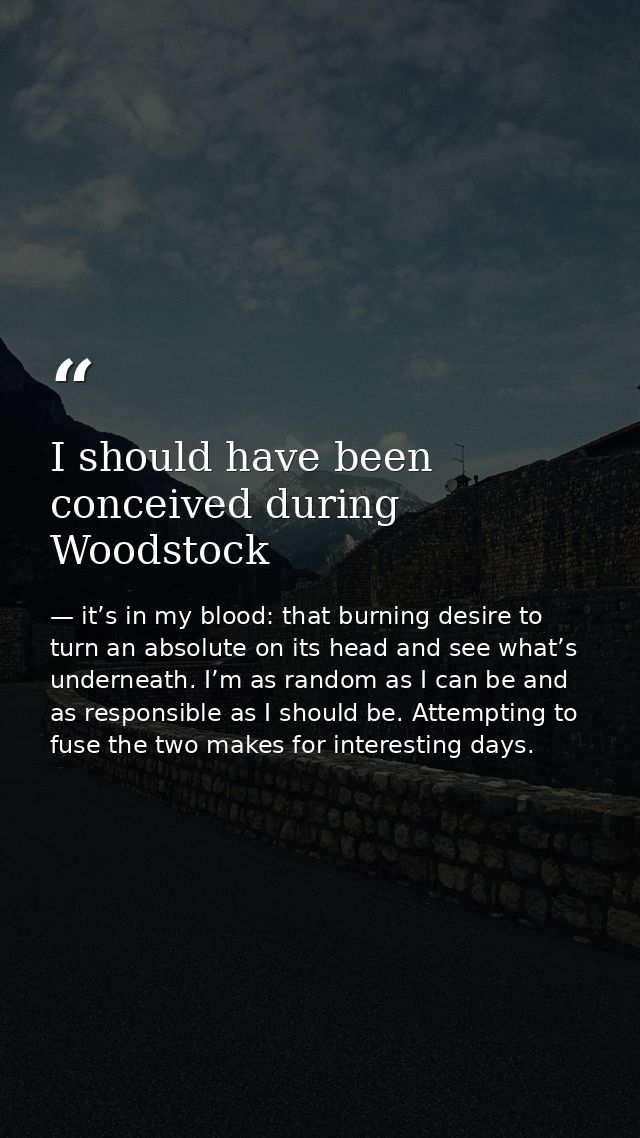 I should have been conceived during Woodstock — it’s in my blood: that burning desire to turn an absolute on its head and see what’s underneath. I’m as random as I can be and as responsible as I should be. Attempting to fuse the two makes for interesting days.