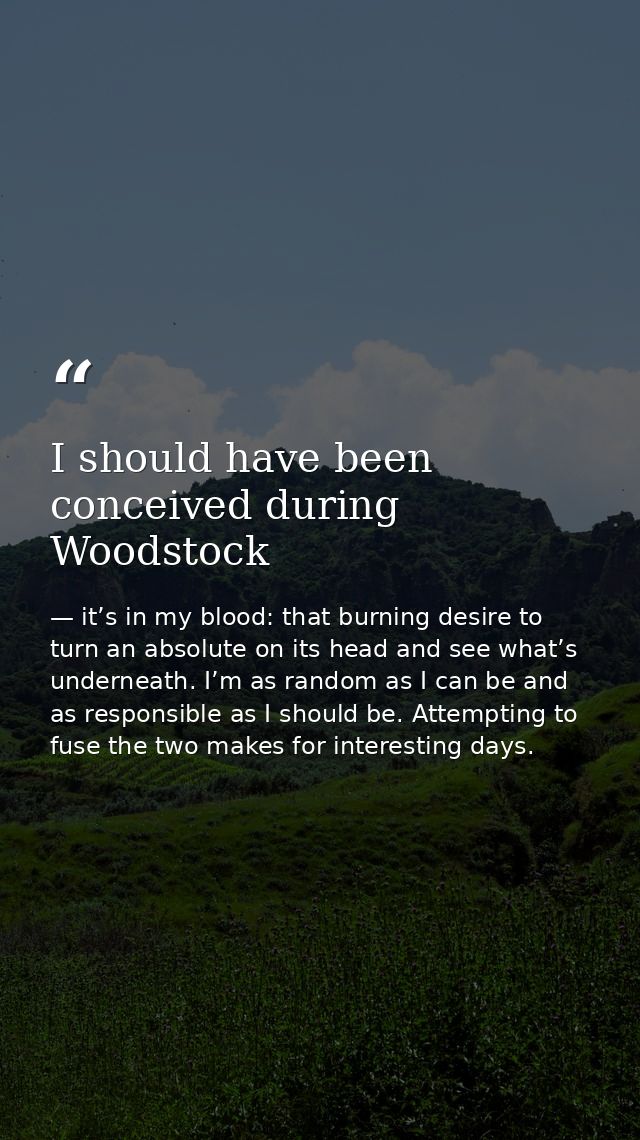 I should have been conceived during Woodstock — it’s in my blood: that burning desire to turn an absolute on its head and see what’s underneath. I’m as random as I can be and as responsible as I should be. Attempting to fuse the two makes for interesting days.