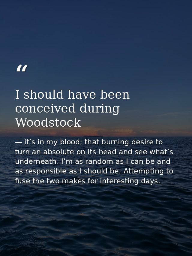 I should have been conceived during Woodstock — it’s in my blood: that burning desire to turn an absolute on its head and see what’s underneath. I’m as random as I can be and as responsible as I should be. Attempting to fuse the two makes for interesting days.