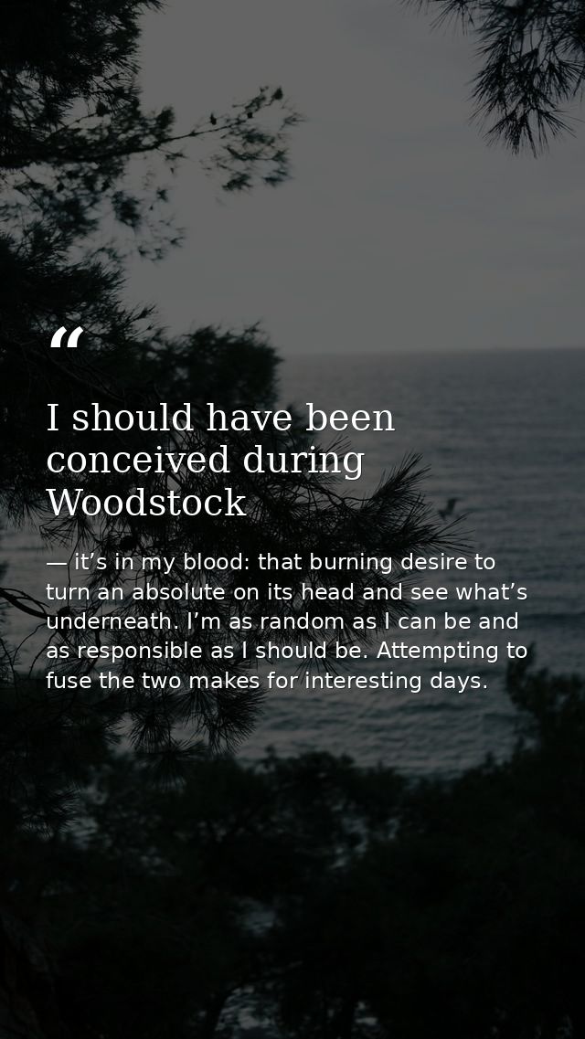 I should have been conceived during Woodstock — it’s in my blood: that burning desire to turn an absolute on its head and see what’s underneath. I’m as random as I can be and as responsible as I should be. Attempting to fuse the two makes for interesting days.