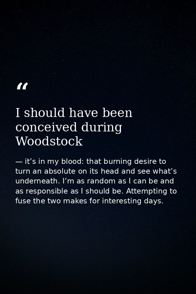 I should have been conceived during Woodstock — it’s in my blood: that burning desire to turn an absolute on its head and see what’s underneath. I’m as random as I can be and as responsible as I should be. Attempting to fuse the two makes for interesting days.