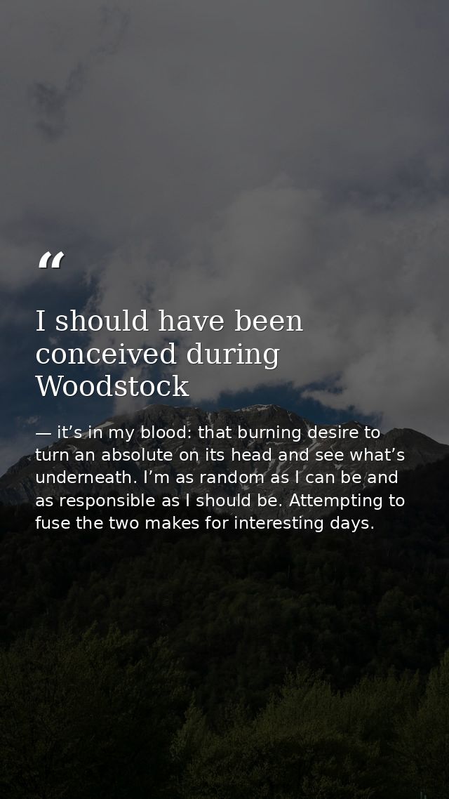 I should have been conceived during Woodstock — it’s in my blood: that burning desire to turn an absolute on its head and see what’s underneath. I’m as random as I can be and as responsible as I should be. Attempting to fuse the two makes for interesting days.