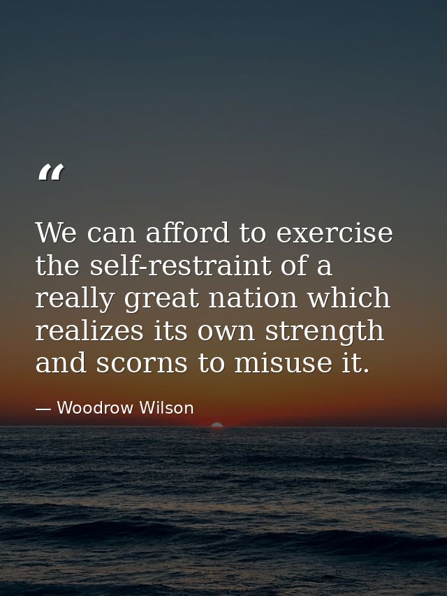 We can afford to exercise the self-restraint of a really great nation which realizes its own strength and scorns to misu — Woodrow Wilson