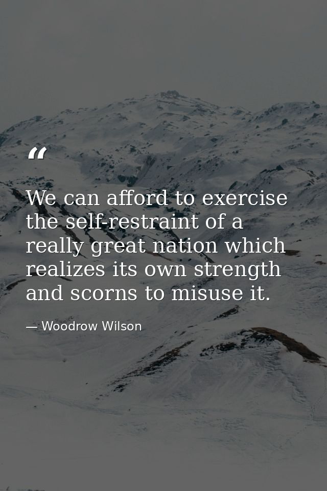 We can afford to exercise the self-restraint of a really great nation which realizes its own strength and scorns to misu — Woodrow Wilson