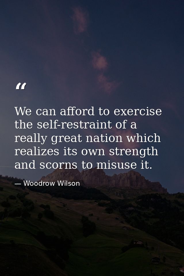 We can afford to exercise the self-restraint of a really great nation which realizes its own strength and scorns to misu — Woodrow Wilson