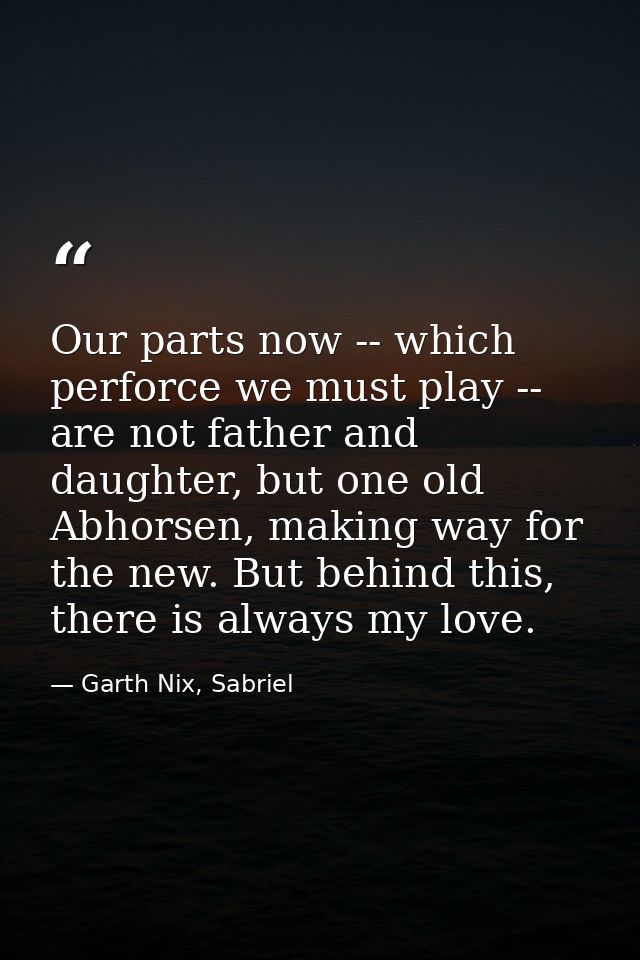 Our parts now -- which perforce we must play -- are not father and daughter, but one old Abhorsen, making way for the ne — Garth Nix, Sabriel
