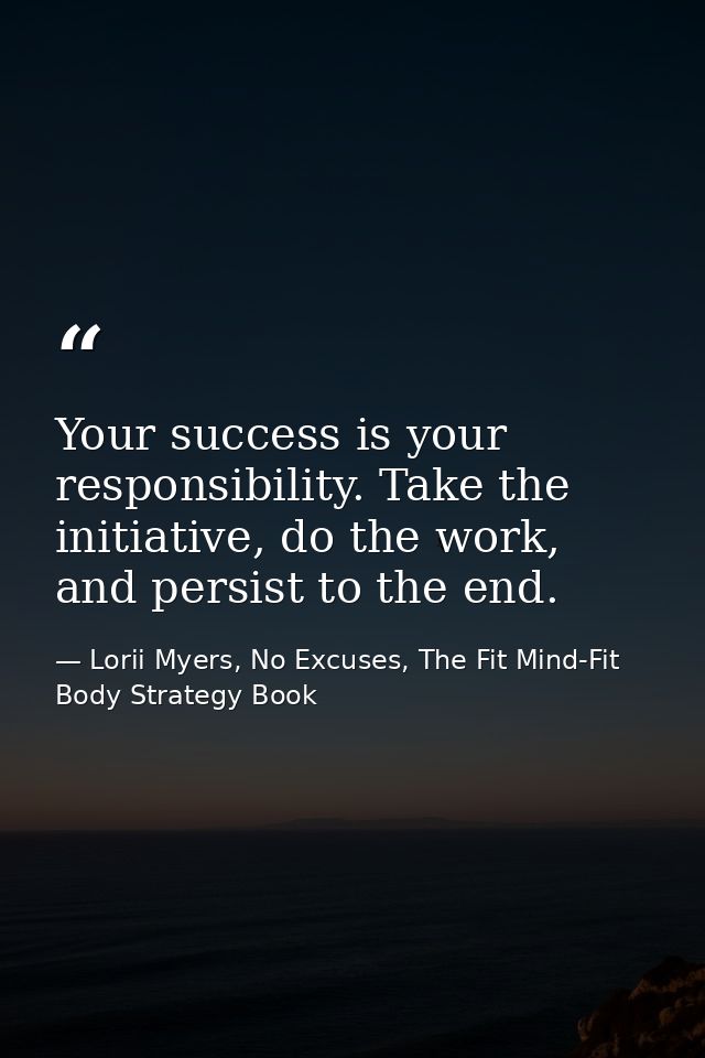 Your success is your responsibility. Take the initiative, do the work, and persist to the end. — Lorii Myers, No Excuses, The Fit Mind-Fit Body Strategy Book
