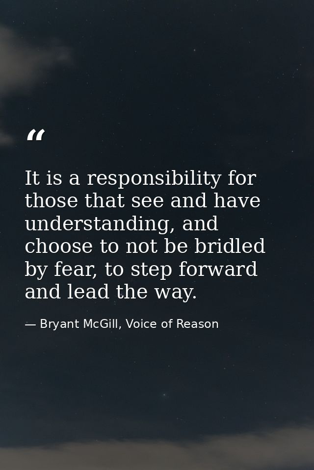 It is a responsibility for those that see and have understanding, and choose to not be bridled by fear, to step forward  — Bryant McGill, Voice of Reason