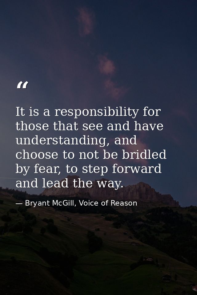 It is a responsibility for those that see and have understanding, and choose to not be bridled by fear, to step forward  — Bryant McGill, Voice of Reason