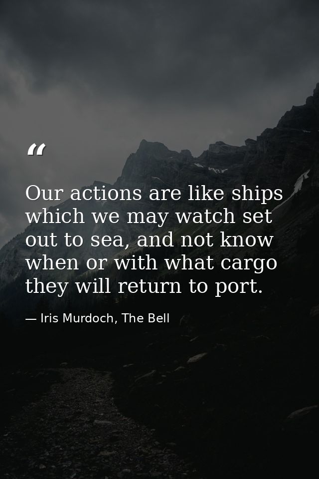 Our actions are like ships which we may watch set out to sea, and not know when or with what cargo they will return to p — Iris Murdoch, The Bell