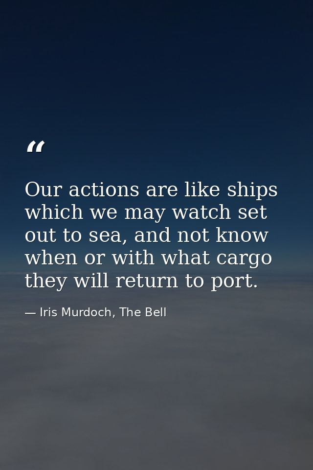 Our actions are like ships which we may watch set out to sea, and not know when or with what cargo they will return to p — Iris Murdoch, The Bell