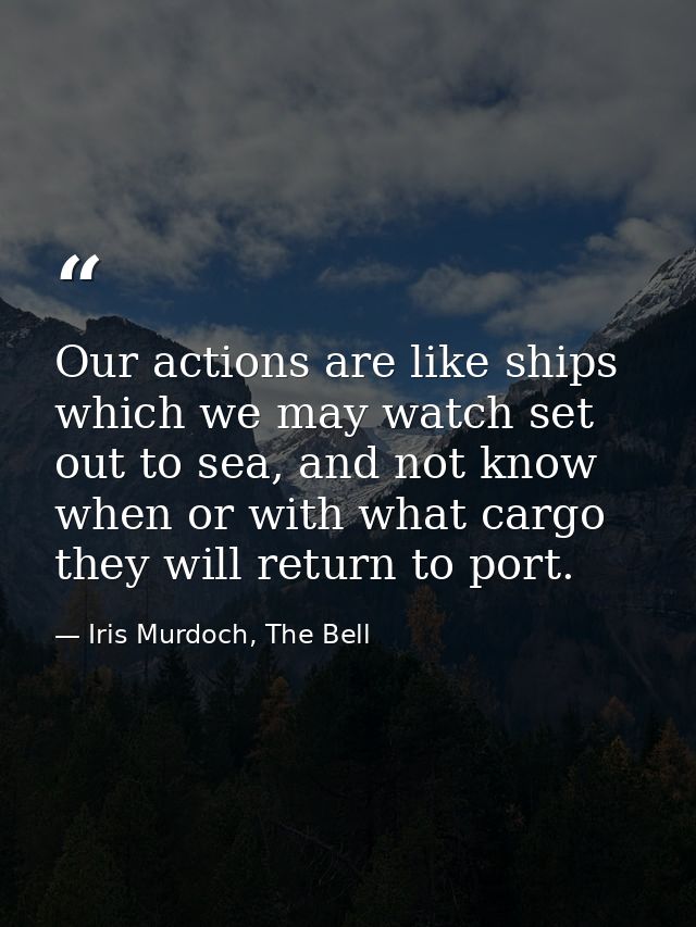 Our actions are like ships which we may watch set out to sea, and not know when or with what cargo they will return to p — Iris Murdoch, The Bell