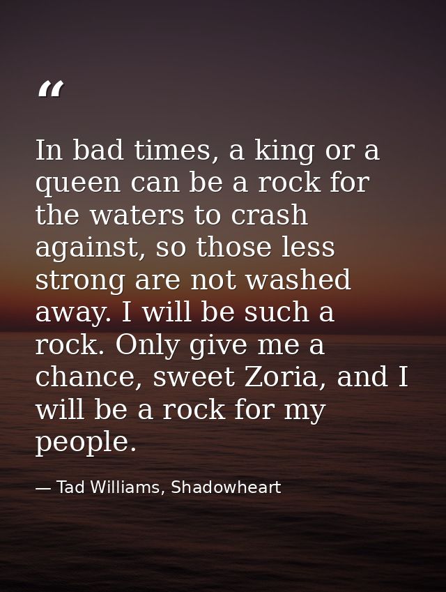 In bad times, a king or a queen can be a rock for the waters to crash against, so those less strong are not washed away. — Tad Williams, Shadowheart