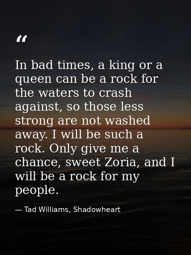 In bad times, a king or a queen can be a rock for the waters to crash against, so those less strong are not washed away. — Tad Williams, Shadowheart