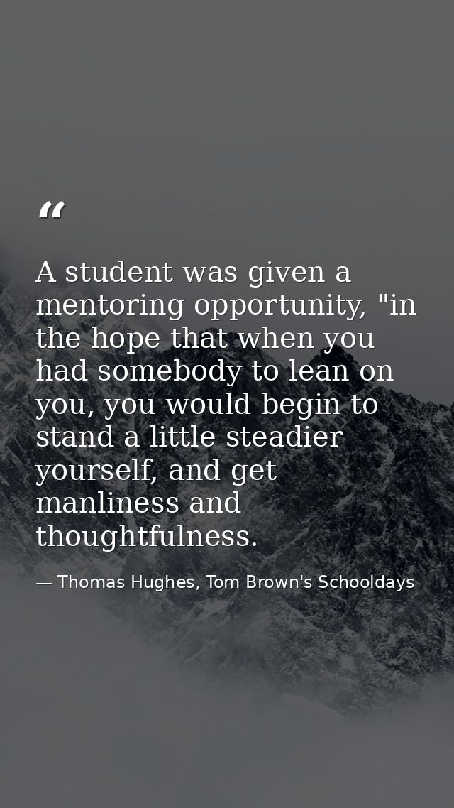 A student was given a mentoring opportunity, "in the hope that when you had somebody to lean on you, you would begin to  — Thomas Hughes, Tom Brown's Schooldays