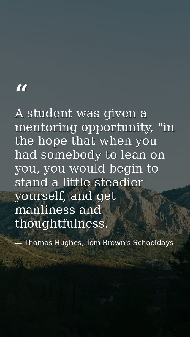 A student was given a mentoring opportunity, "in the hope that when you had somebody to lean on you, you would begin to  — Thomas Hughes, Tom Brown's Schooldays