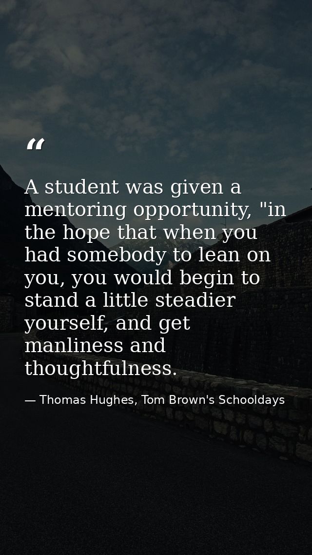 A student was given a mentoring opportunity, "in the hope that when you had somebody to lean on you, you would begin to  — Thomas Hughes, Tom Brown's Schooldays