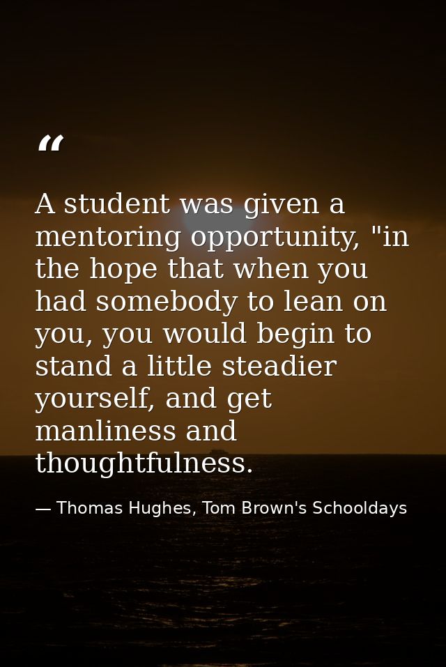 A student was given a mentoring opportunity, "in the hope that when you had somebody to lean on you, you would begin to  — Thomas Hughes, Tom Brown's Schooldays