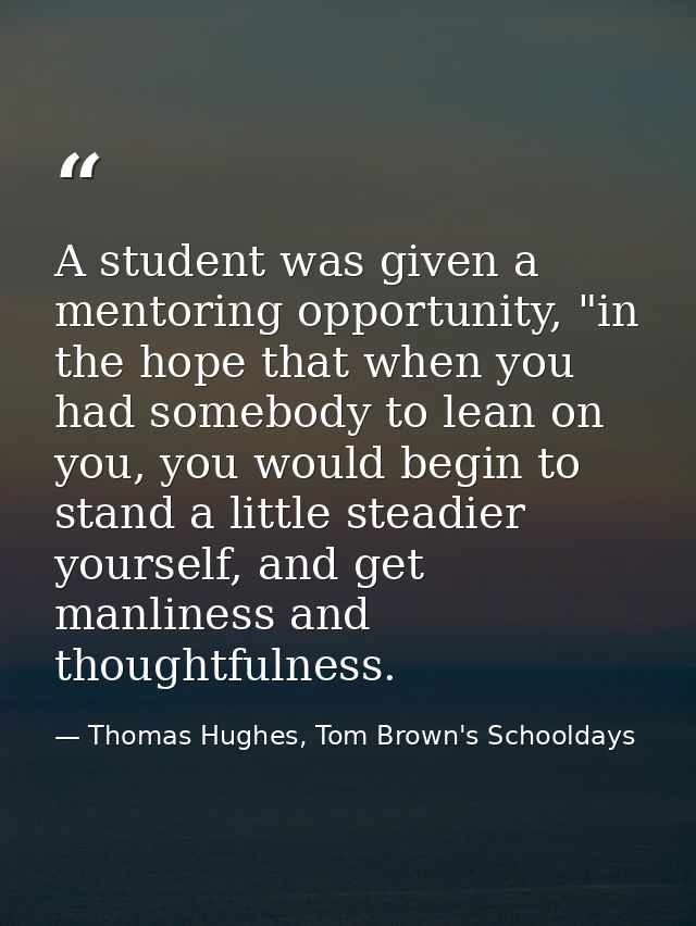 A student was given a mentoring opportunity, "in the hope that when you had somebody to lean on you, you would begin to  — Thomas Hughes, Tom Brown's Schooldays