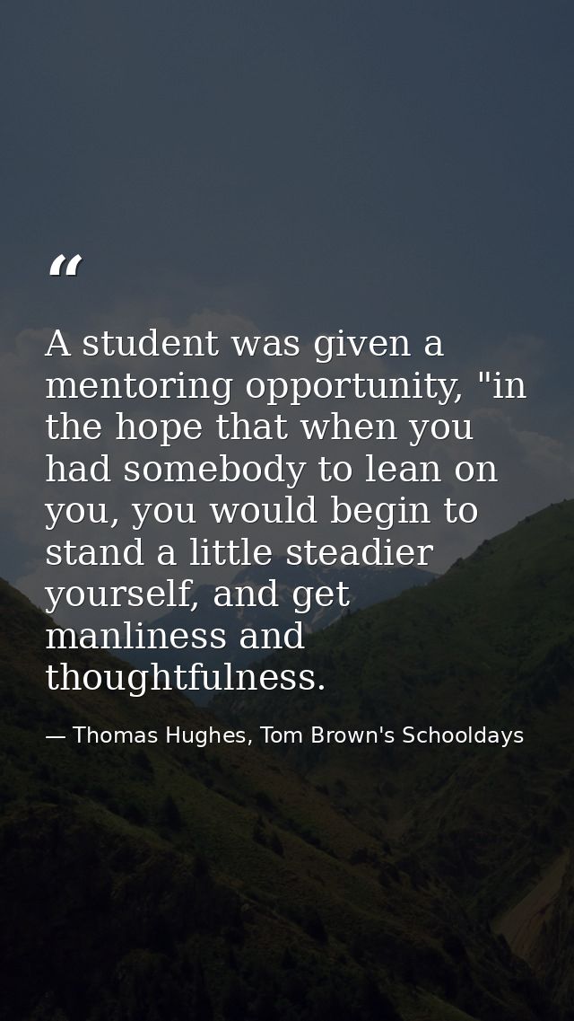 A student was given a mentoring opportunity, "in the hope that when you had somebody to lean on you, you would begin to  — Thomas Hughes, Tom Brown's Schooldays