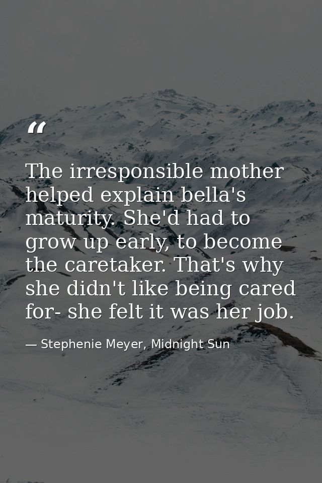 The irresponsible mother helped explain bella's maturity. She'd had to grow up early, to become the caretaker. That's wh — Stephenie Meyer, Midnight Sun