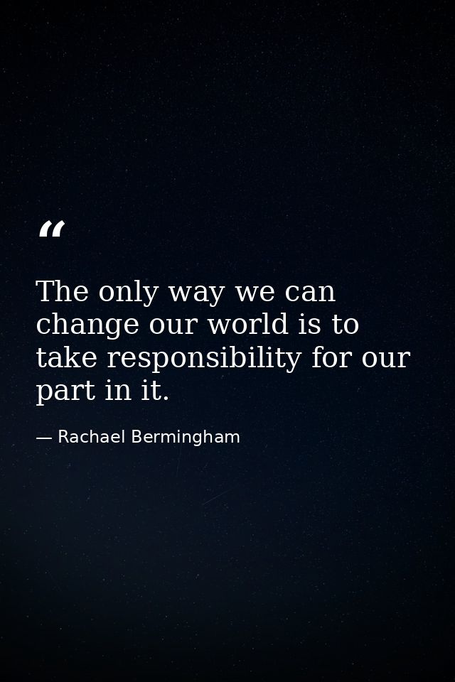 The only way we can change our world is to take responsibility for our part in it. — Rachael Bermingham