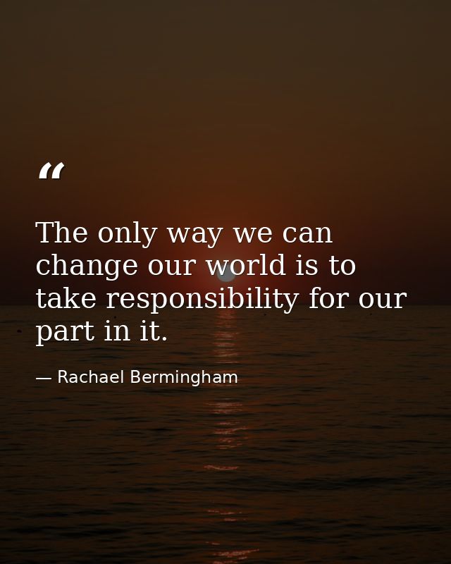 The only way we can change our world is to take responsibility for our part in it. — Rachael Bermingham