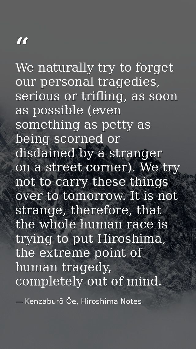 We naturally try to forget our personal tragedies, serious or trifling, as soon as possible (even something as petty as  — Kenzaburō Ōe, Hiroshima Notes