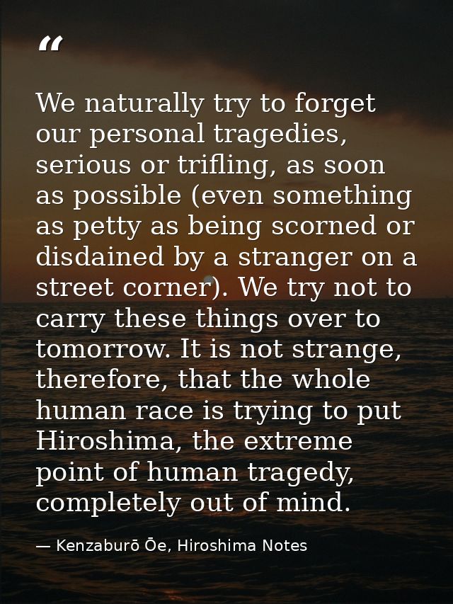 We naturally try to forget our personal tragedies, serious or trifling, as soon as possible (even something as petty as  — Kenzaburō Ōe, Hiroshima Notes