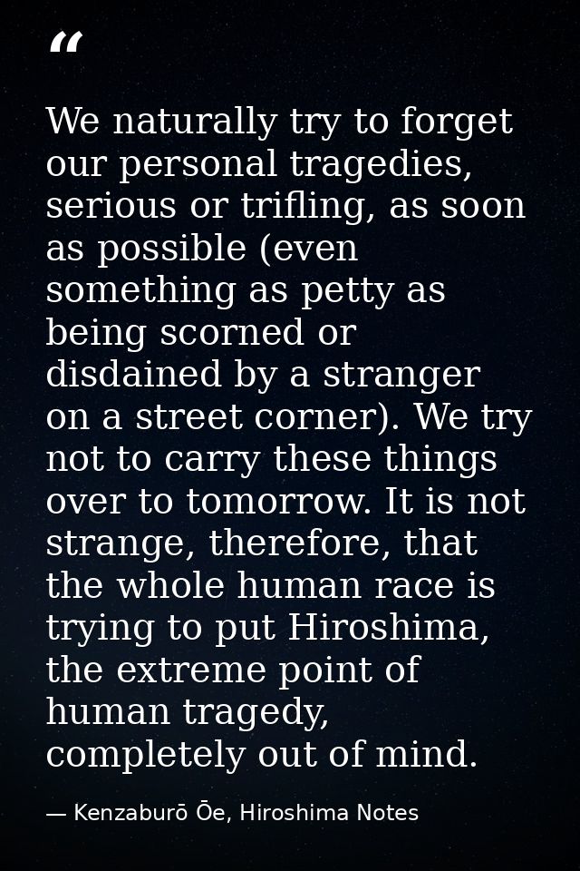 We naturally try to forget our personal tragedies, serious or trifling, as soon as possible (even something as petty as  — Kenzaburō Ōe, Hiroshima Notes