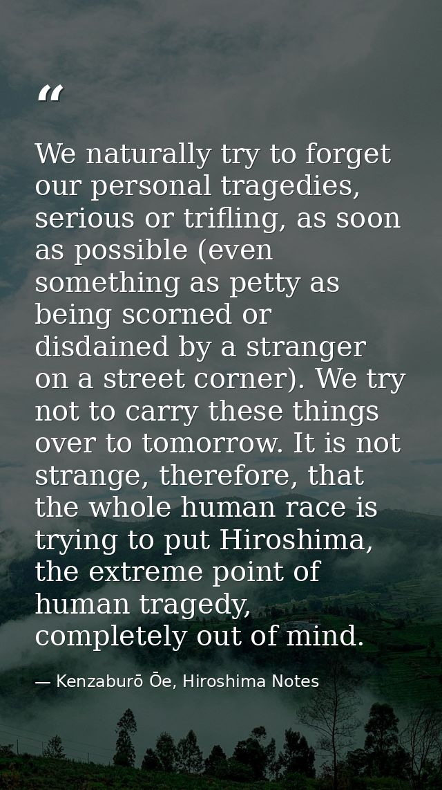 We naturally try to forget our personal tragedies, serious or trifling, as soon as possible (even something as petty as  — Kenzaburō Ōe, Hiroshima Notes