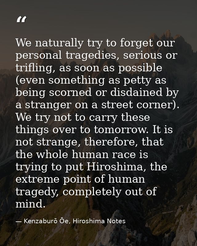 We naturally try to forget our personal tragedies, serious or trifling, as soon as possible (even something as petty as  — Kenzaburō Ōe, Hiroshima Notes