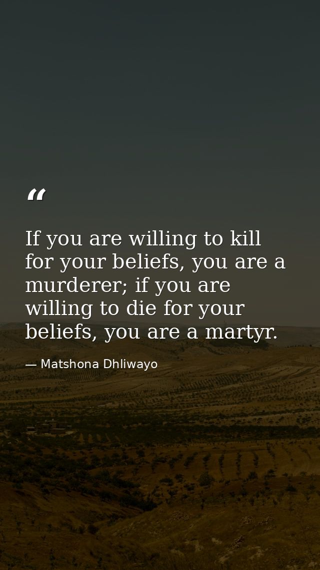 If you are willing to kill for your beliefs, you are a murderer; if you are willing to die for your beliefs, you are a m — Matshona Dhliwayo