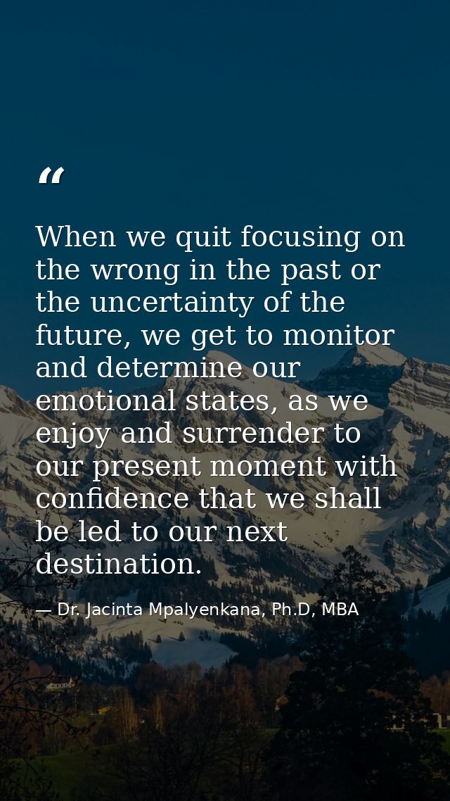 When we quit focusing on the wrong in the past or the uncertainty of the future, we get to monitor and determine our emo — Dr. Jacinta Mpalyenkana, Ph.D, MBA