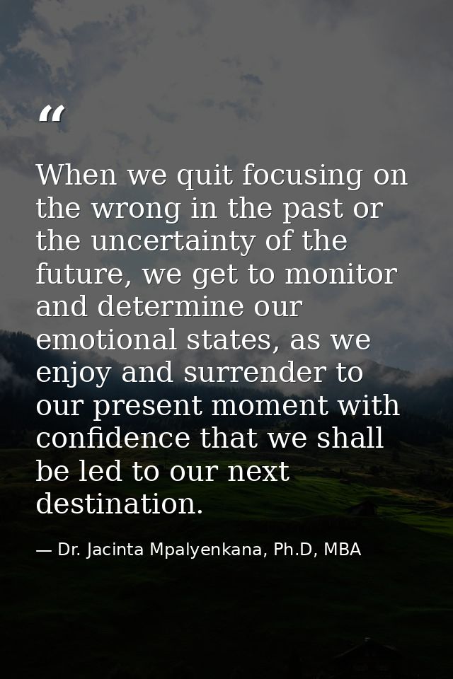 When we quit focusing on the wrong in the past or the uncertainty of the future, we get to monitor and determine our emo — Dr. Jacinta Mpalyenkana, Ph.D, MBA