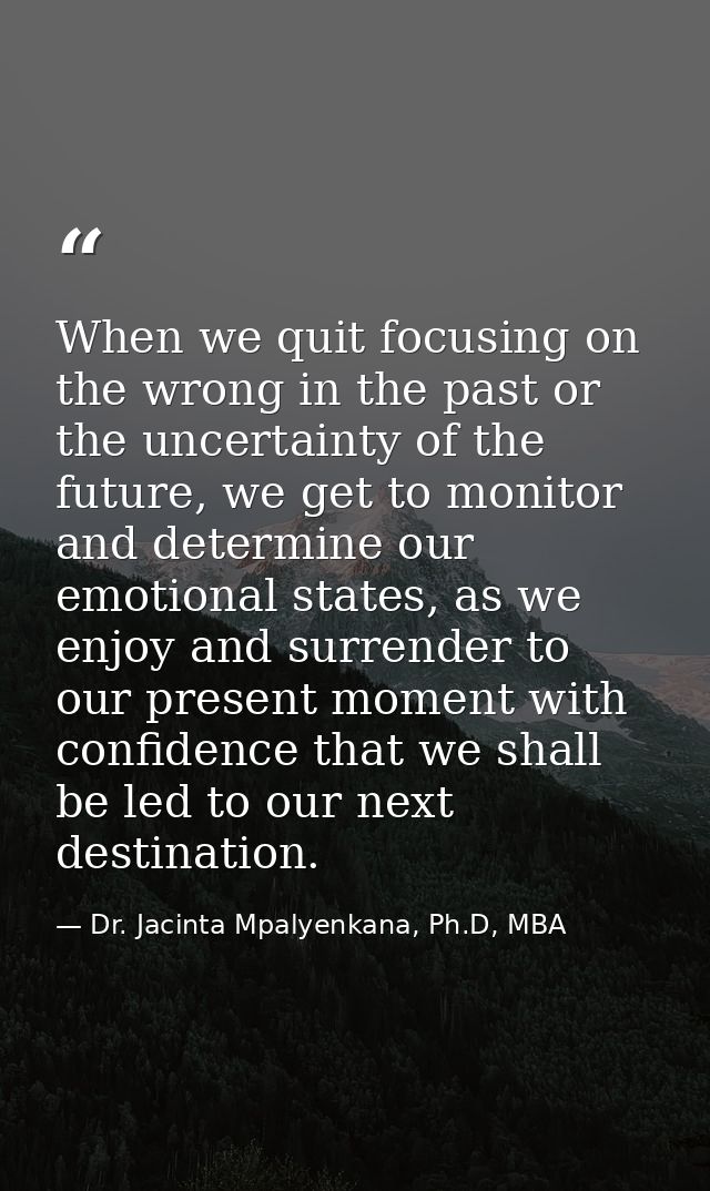 When we quit focusing on the wrong in the past or the uncertainty of the future, we get to monitor and determine our emo — Dr. Jacinta Mpalyenkana, Ph.D, MBA