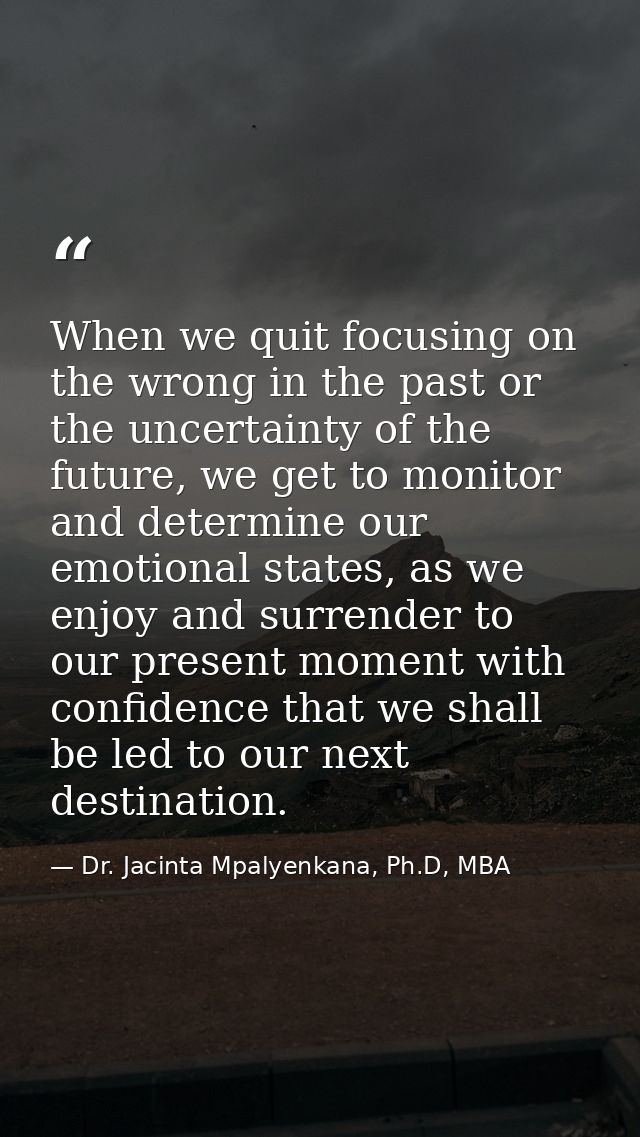 When we quit focusing on the wrong in the past or the uncertainty of the future, we get to monitor and determine our emo — Dr. Jacinta Mpalyenkana, Ph.D, MBA