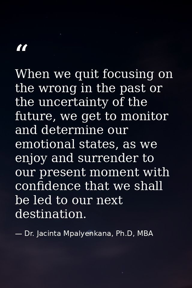 When we quit focusing on the wrong in the past or the uncertainty of the future, we get to monitor and determine our emo — Dr. Jacinta Mpalyenkana, Ph.D, MBA