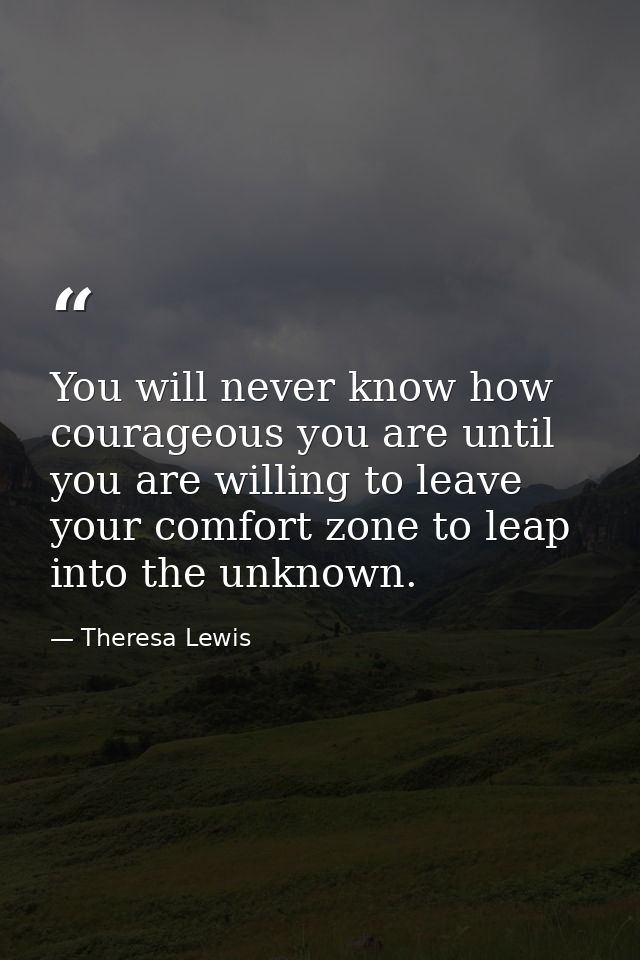 You will never know how courageous you are until you are willing to leave your comfort zone to leap into the unknown. — Theresa Lewis