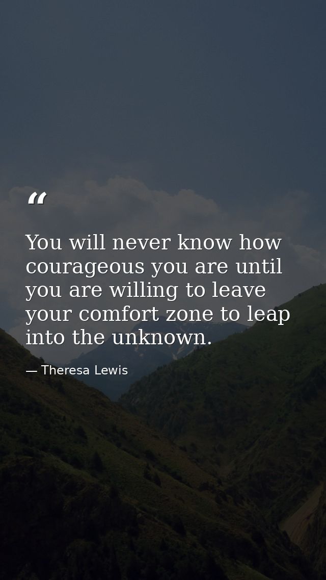 You will never know how courageous you are until you are willing to leave your comfort zone to leap into the unknown. — Theresa Lewis