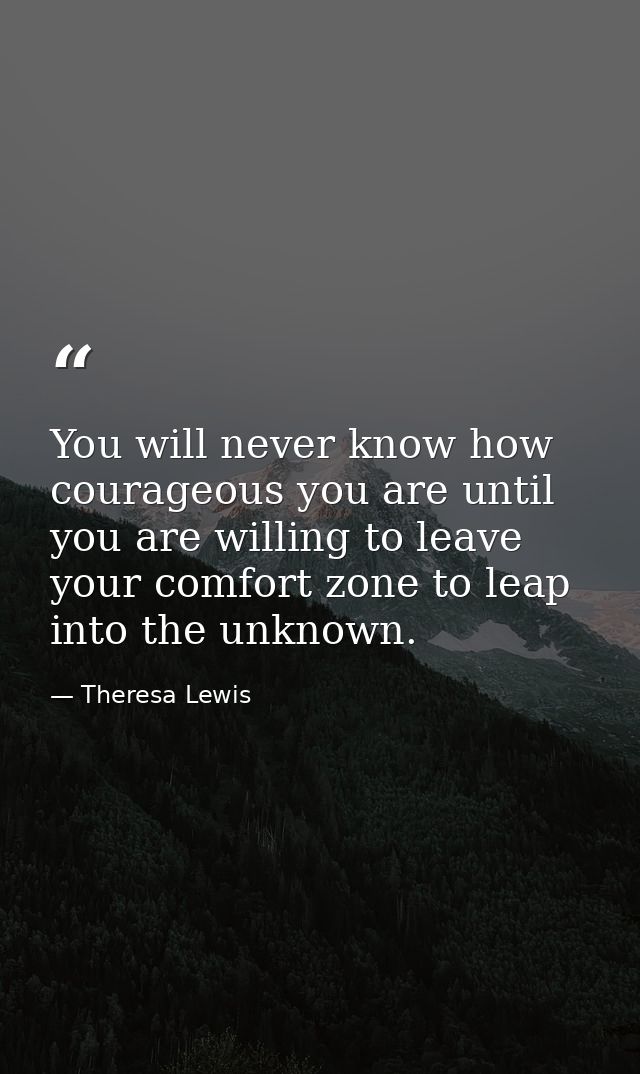 You will never know how courageous you are until you are willing to leave your comfort zone to leap into the unknown. — Theresa Lewis