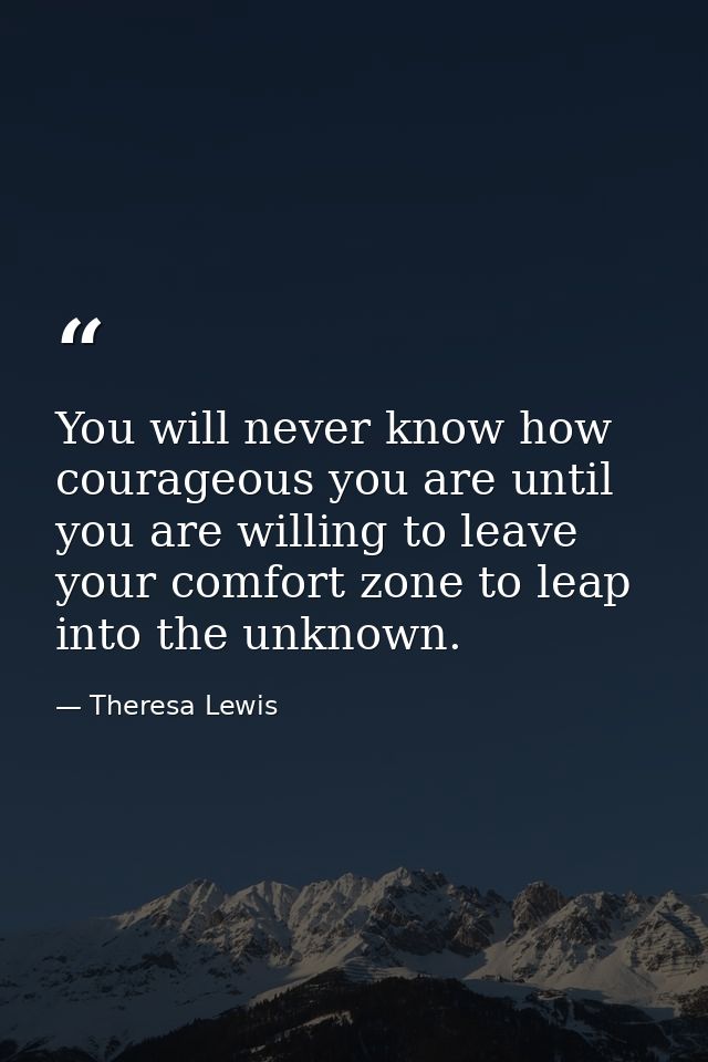 You will never know how courageous you are until you are willing to leave your comfort zone to leap into the unknown. — Theresa Lewis