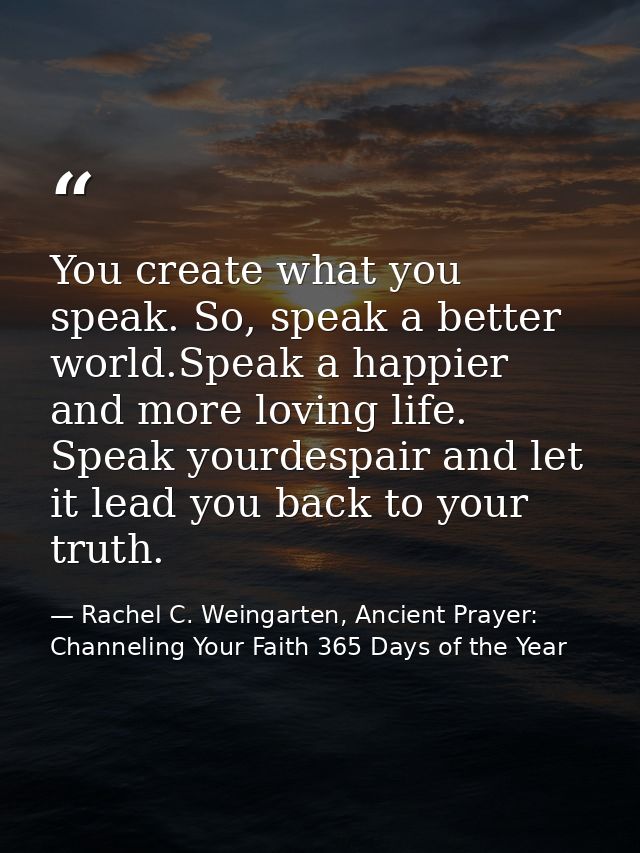 You create what you speak. So, speak a better world.Speak a happier and more loving life. Speak yourdespair and let it l — Rachel C. Weingarten, Ancient Prayer: Channeling Your Faith 365 Days of the Year