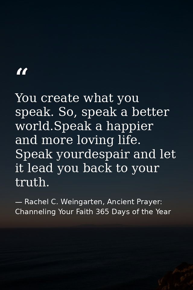 You create what you speak. So, speak a better world.Speak a happier and more loving life. Speak yourdespair and let it l — Rachel C. Weingarten, Ancient Prayer: Channeling Your Faith 365 Days of the Year