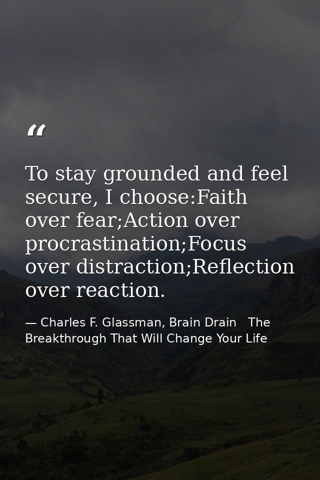 To stay grounded and feel secure, I choose:Faith over fear;Action over procrastination;Focus over distraction;Reflection — Charles F. Glassman, Brain Drain   The Breakthrough That Will Change Your Life