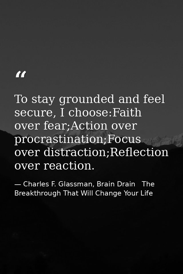 To stay grounded and feel secure, I choose:Faith over fear;Action over procrastination;Focus over distraction;Reflection — Charles F. Glassman, Brain Drain   The Breakthrough That Will Change Your Life