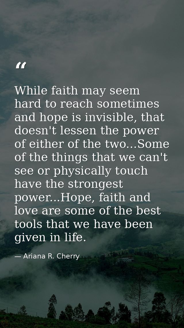 While faith may seem hard to reach sometimes and hope is invisible, that doesn't lessen the power of either of the two.. — Ariana R. Cherry