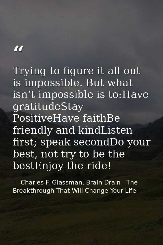 Trying to figure it all out is impossible. But what isn’t impossible is to:Have gratitudeStay PositiveHave faithBe frien — Charles F. Glassman, Brain Drain   The Breakthrough That Will Change Your Life