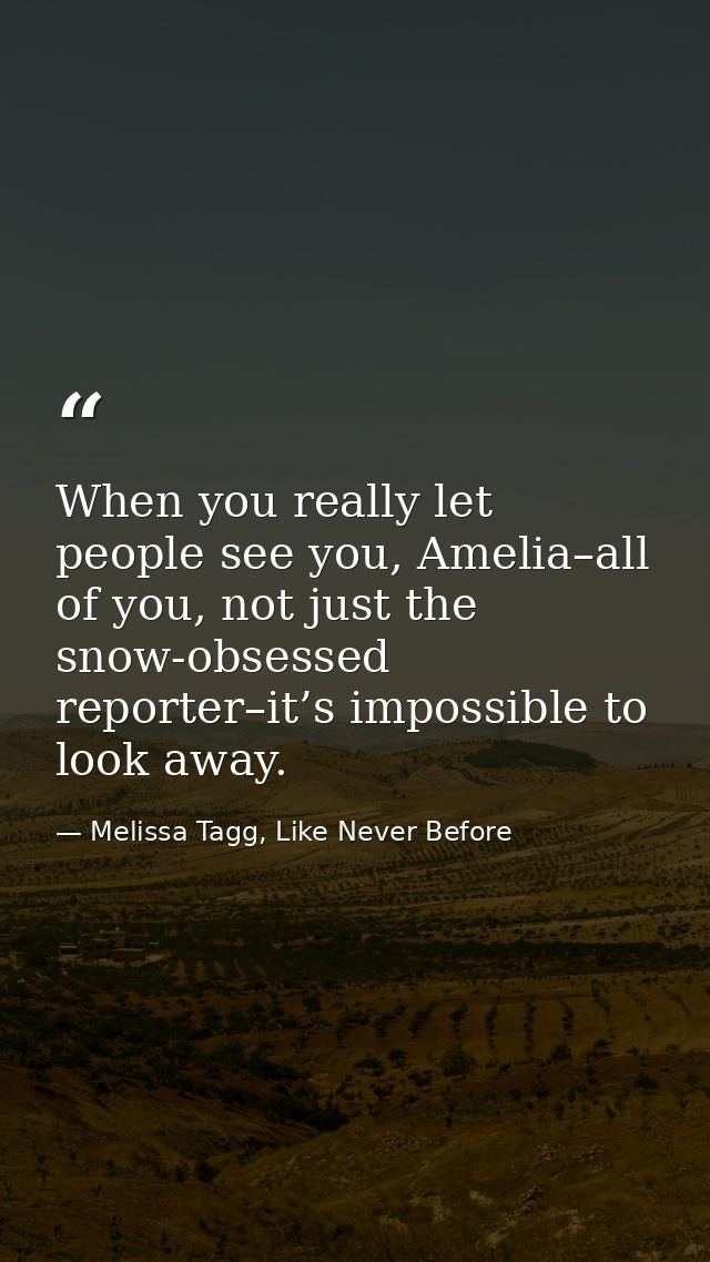 When you really let people see you, Amelia–all of you, not just the snow-obsessed reporter–it’s impossible to look away. — Melissa Tagg, Like Never Before