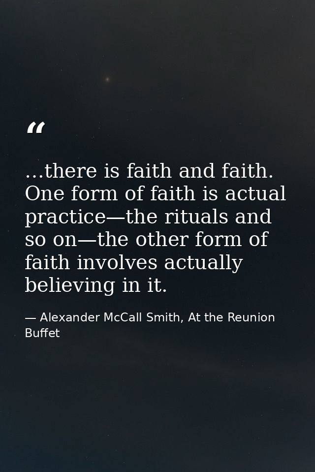 …there is faith and faith. One form of faith is actual practice—the rituals and so on—the other form of faith involves a — Alexander McCall Smith, At the Reunion Buffet